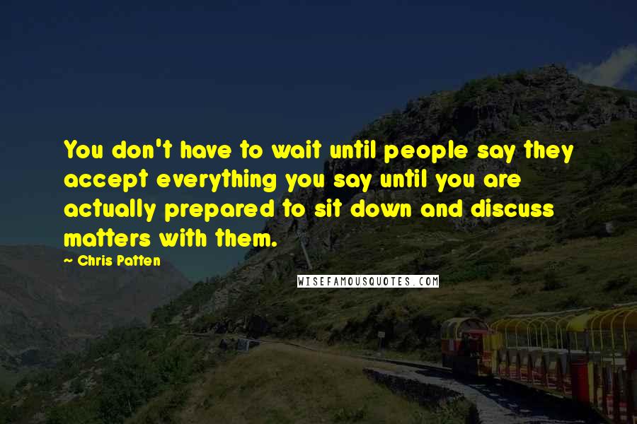 Chris Patten Quotes: You don't have to wait until people say they accept everything you say until you are actually prepared to sit down and discuss matters with them.