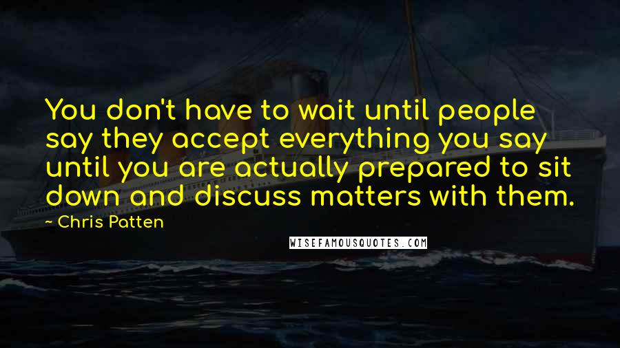 Chris Patten Quotes: You don't have to wait until people say they accept everything you say until you are actually prepared to sit down and discuss matters with them.