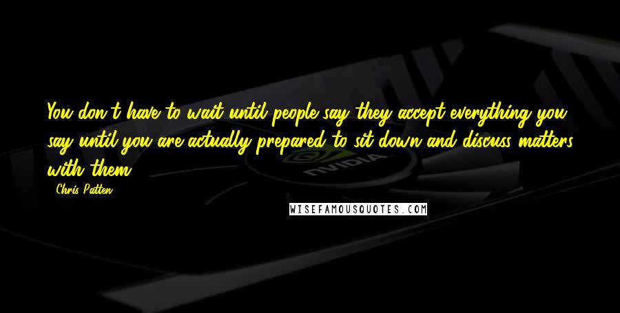 Chris Patten Quotes: You don't have to wait until people say they accept everything you say until you are actually prepared to sit down and discuss matters with them.