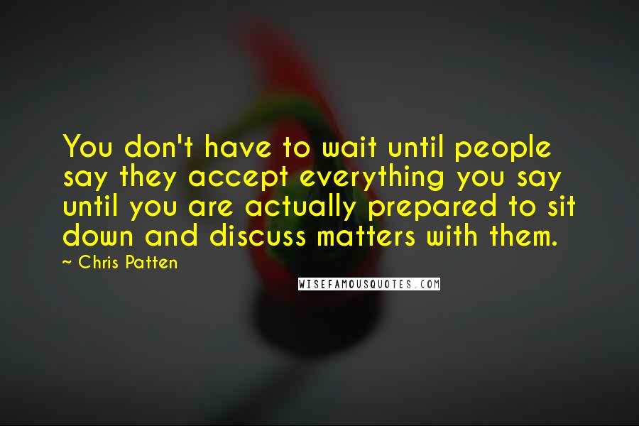 Chris Patten Quotes: You don't have to wait until people say they accept everything you say until you are actually prepared to sit down and discuss matters with them.