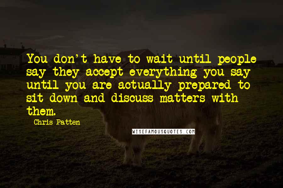 Chris Patten Quotes: You don't have to wait until people say they accept everything you say until you are actually prepared to sit down and discuss matters with them.