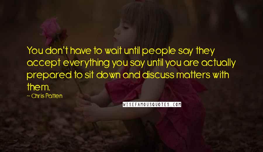 Chris Patten Quotes: You don't have to wait until people say they accept everything you say until you are actually prepared to sit down and discuss matters with them.