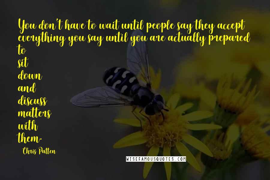 Chris Patten Quotes: You don't have to wait until people say they accept everything you say until you are actually prepared to sit down and discuss matters with them.