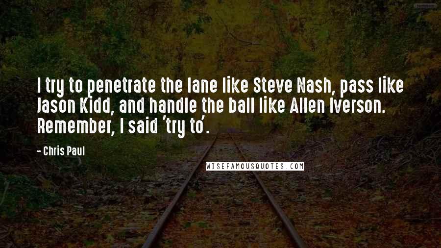 Chris Paul Quotes: I try to penetrate the lane like Steve Nash, pass like Jason Kidd, and handle the ball like Allen Iverson. Remember, I said 'try to'.