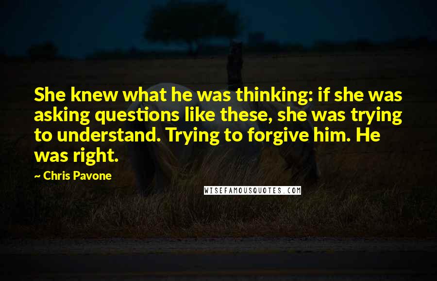 Chris Pavone Quotes: She knew what he was thinking: if she was asking questions like these, she was trying to understand. Trying to forgive him. He was right.