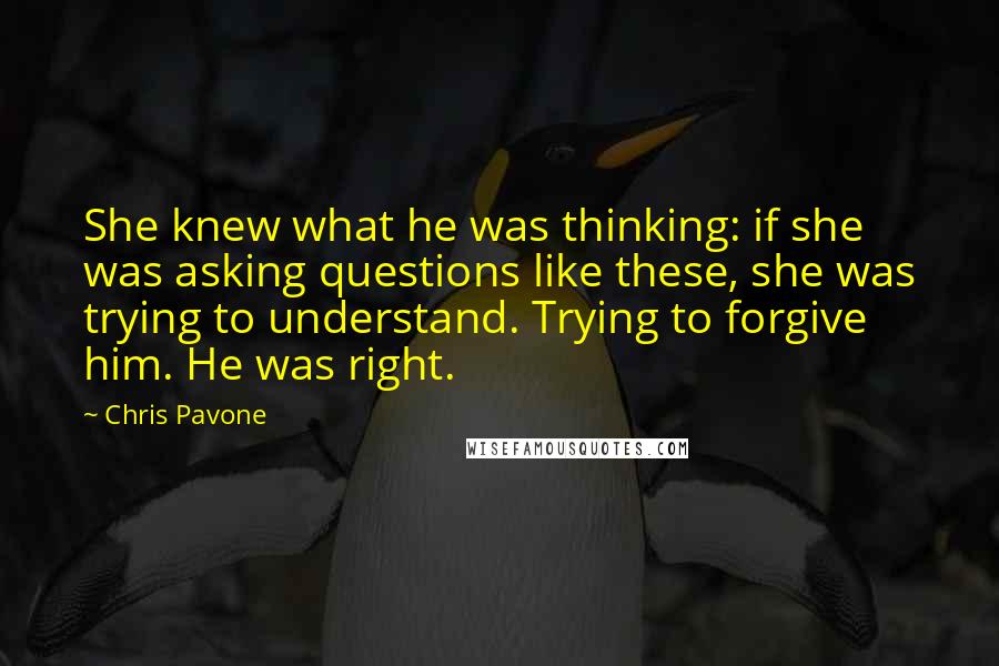 Chris Pavone Quotes: She knew what he was thinking: if she was asking questions like these, she was trying to understand. Trying to forgive him. He was right.