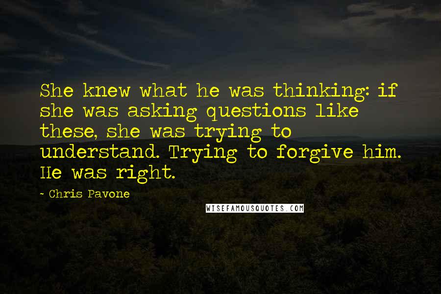 Chris Pavone Quotes: She knew what he was thinking: if she was asking questions like these, she was trying to understand. Trying to forgive him. He was right.