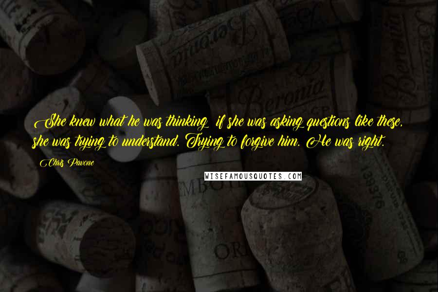Chris Pavone Quotes: She knew what he was thinking: if she was asking questions like these, she was trying to understand. Trying to forgive him. He was right.