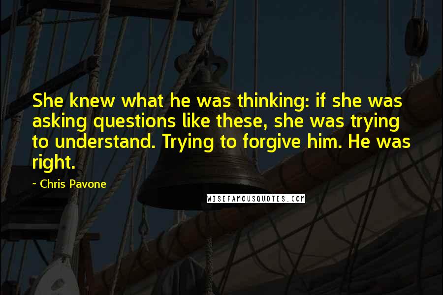 Chris Pavone Quotes: She knew what he was thinking: if she was asking questions like these, she was trying to understand. Trying to forgive him. He was right.