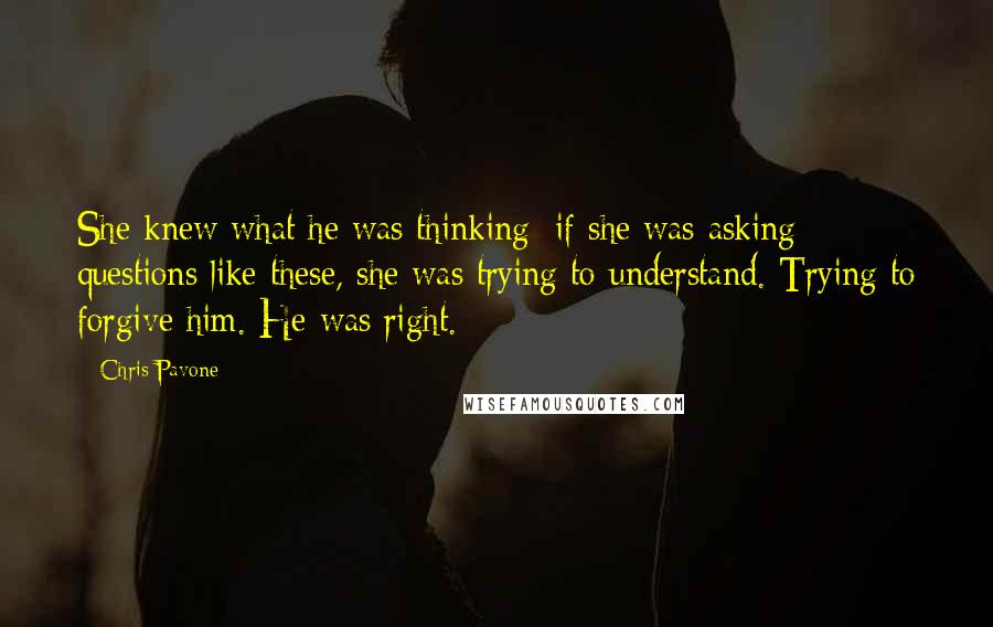 Chris Pavone Quotes: She knew what he was thinking: if she was asking questions like these, she was trying to understand. Trying to forgive him. He was right.