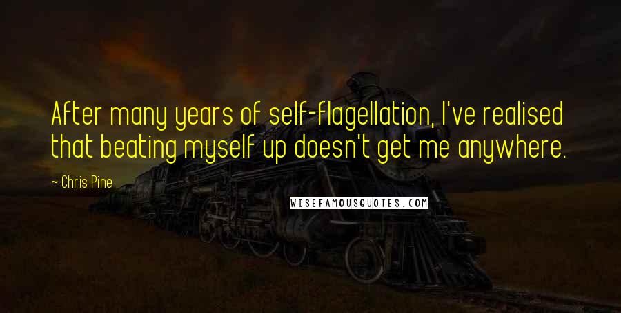 Chris Pine Quotes: After many years of self-flagellation, I've realised that beating myself up doesn't get me anywhere.