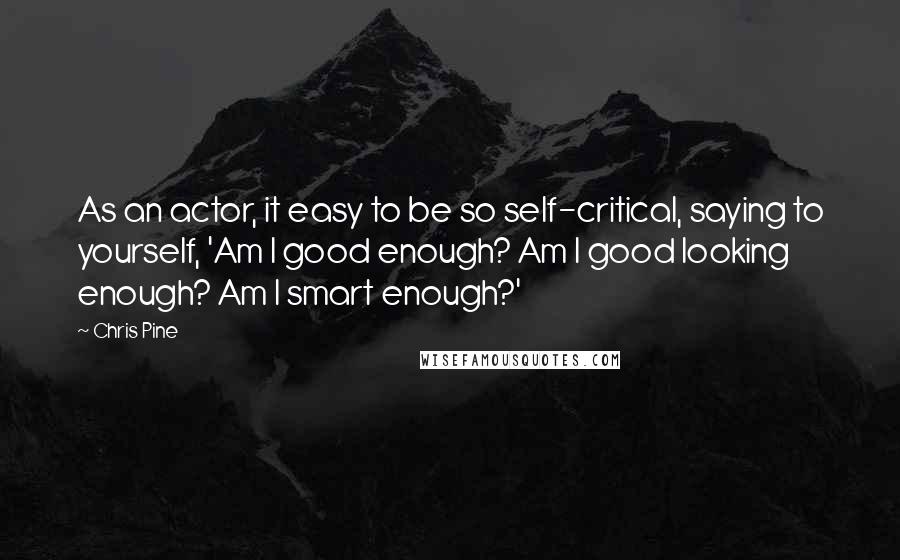 Chris Pine Quotes: As an actor, it easy to be so self-critical, saying to yourself, 'Am I good enough? Am I good looking enough? Am I smart enough?'