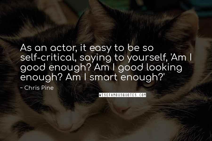 Chris Pine Quotes: As an actor, it easy to be so self-critical, saying to yourself, 'Am I good enough? Am I good looking enough? Am I smart enough?'