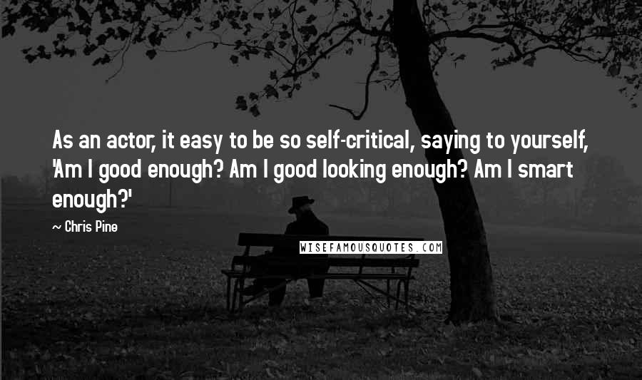 Chris Pine Quotes: As an actor, it easy to be so self-critical, saying to yourself, 'Am I good enough? Am I good looking enough? Am I smart enough?'