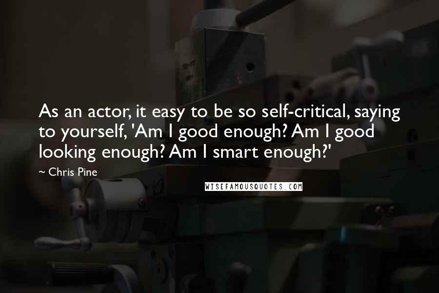 Chris Pine Quotes: As an actor, it easy to be so self-critical, saying to yourself, 'Am I good enough? Am I good looking enough? Am I smart enough?'