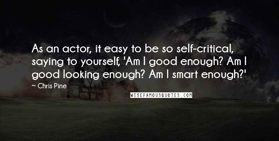 Chris Pine Quotes: As an actor, it easy to be so self-critical, saying to yourself, 'Am I good enough? Am I good looking enough? Am I smart enough?'