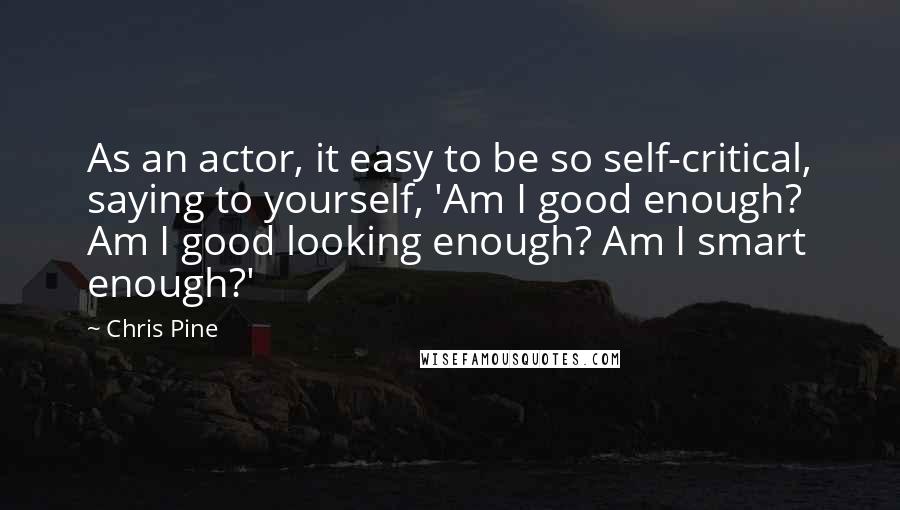 Chris Pine Quotes: As an actor, it easy to be so self-critical, saying to yourself, 'Am I good enough? Am I good looking enough? Am I smart enough?'