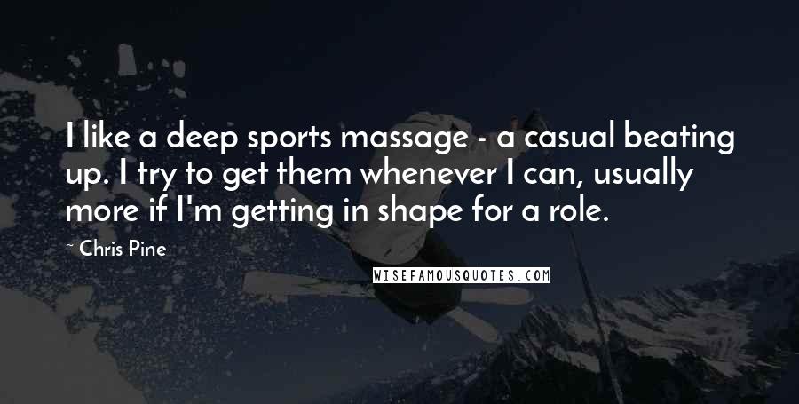 Chris Pine Quotes: I like a deep sports massage - a casual beating up. I try to get them whenever I can, usually more if I'm getting in shape for a role.