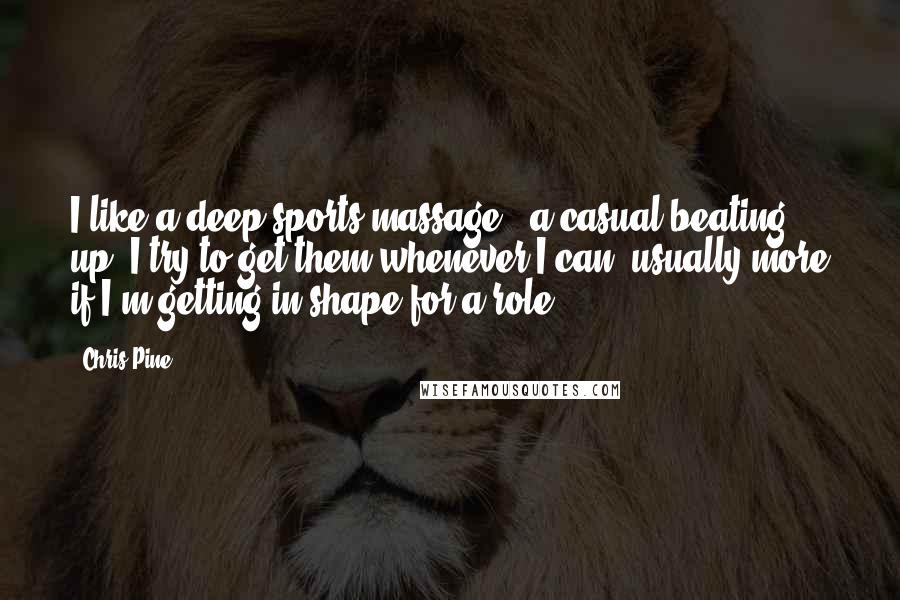 Chris Pine Quotes: I like a deep sports massage - a casual beating up. I try to get them whenever I can, usually more if I'm getting in shape for a role.