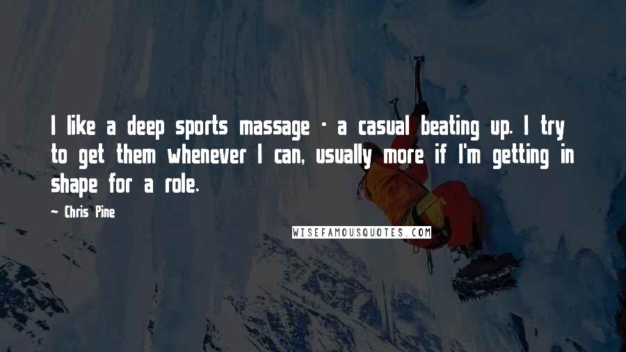 Chris Pine Quotes: I like a deep sports massage - a casual beating up. I try to get them whenever I can, usually more if I'm getting in shape for a role.