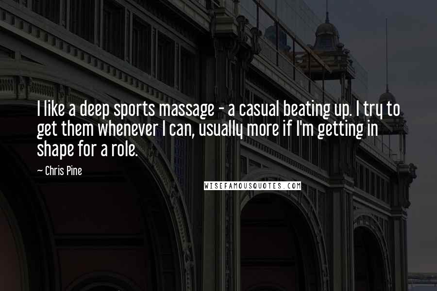 Chris Pine Quotes: I like a deep sports massage - a casual beating up. I try to get them whenever I can, usually more if I'm getting in shape for a role.