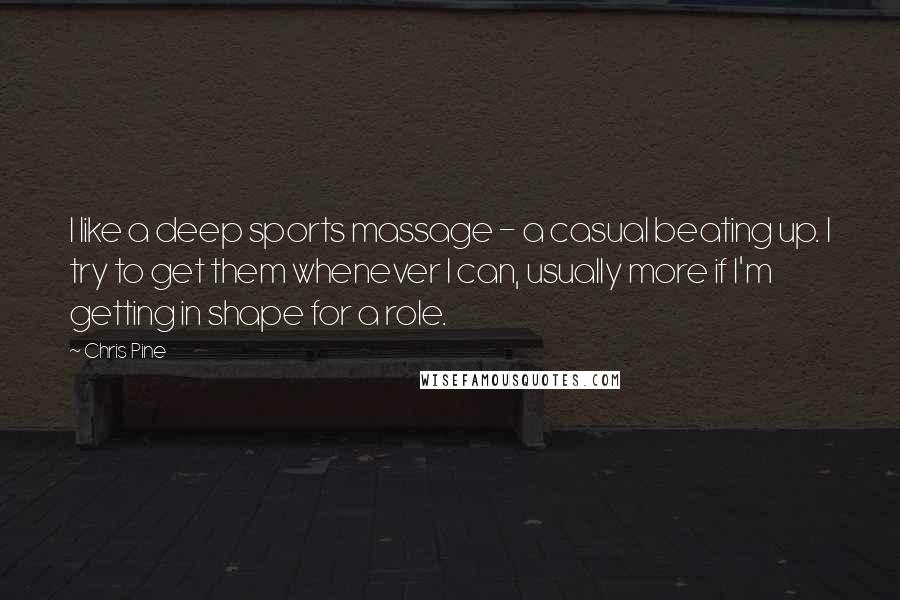 Chris Pine Quotes: I like a deep sports massage - a casual beating up. I try to get them whenever I can, usually more if I'm getting in shape for a role.