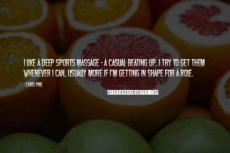 Chris Pine Quotes: I like a deep sports massage - a casual beating up. I try to get them whenever I can, usually more if I'm getting in shape for a role.