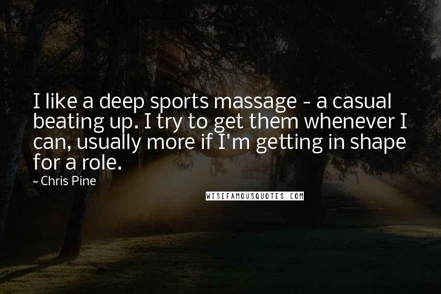 Chris Pine Quotes: I like a deep sports massage - a casual beating up. I try to get them whenever I can, usually more if I'm getting in shape for a role.