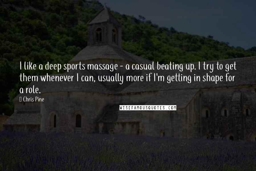 Chris Pine Quotes: I like a deep sports massage - a casual beating up. I try to get them whenever I can, usually more if I'm getting in shape for a role.