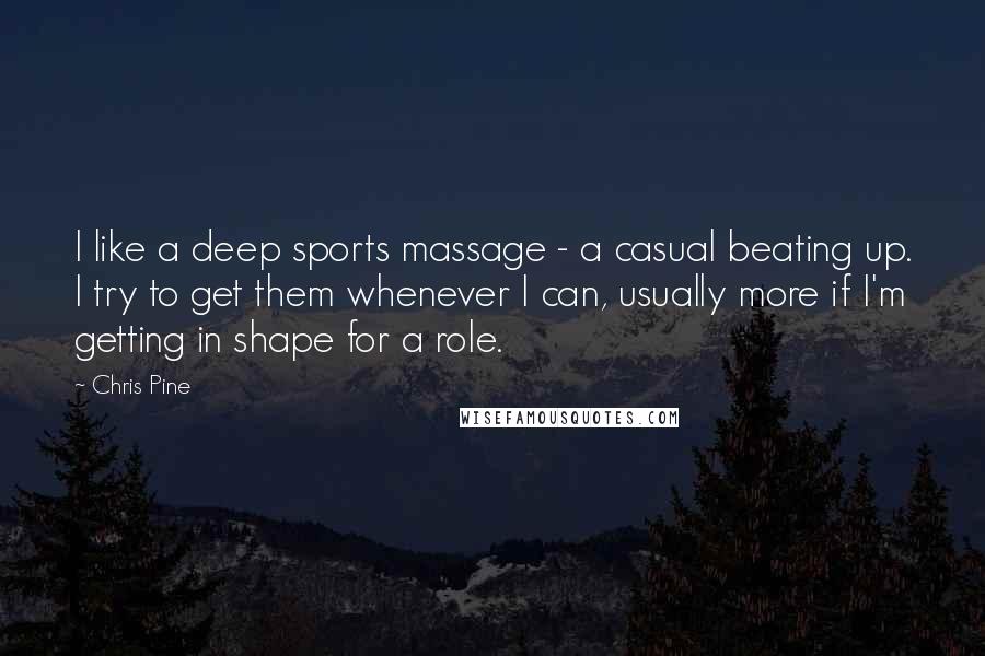 Chris Pine Quotes: I like a deep sports massage - a casual beating up. I try to get them whenever I can, usually more if I'm getting in shape for a role.