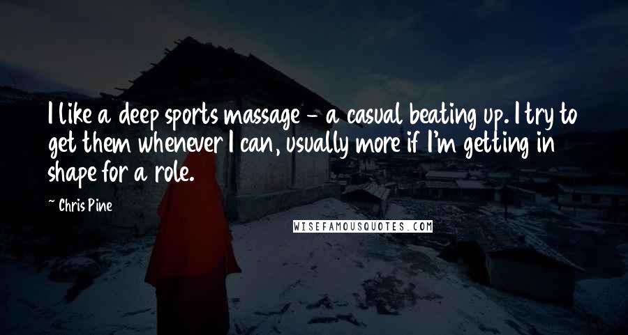 Chris Pine Quotes: I like a deep sports massage - a casual beating up. I try to get them whenever I can, usually more if I'm getting in shape for a role.