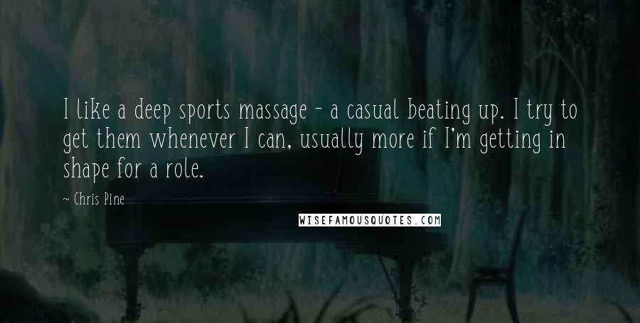 Chris Pine Quotes: I like a deep sports massage - a casual beating up. I try to get them whenever I can, usually more if I'm getting in shape for a role.