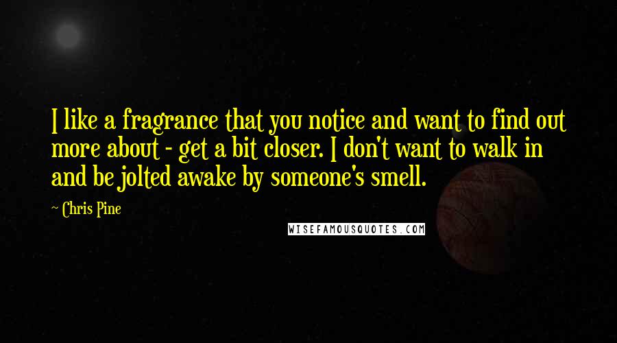 Chris Pine Quotes: I like a fragrance that you notice and want to find out more about - get a bit closer. I don't want to walk in and be jolted awake by someone's smell.