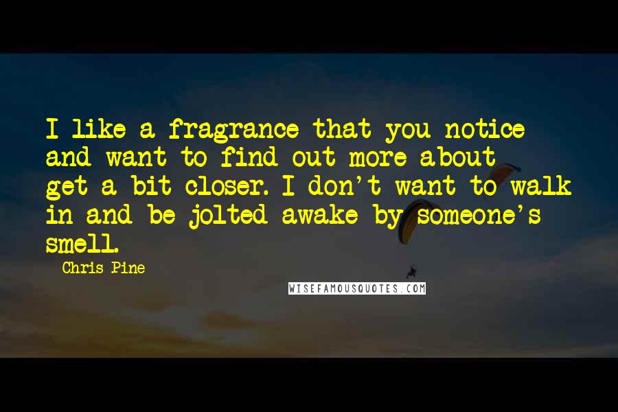 Chris Pine Quotes: I like a fragrance that you notice and want to find out more about - get a bit closer. I don't want to walk in and be jolted awake by someone's smell.