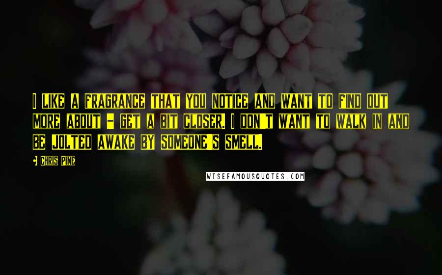 Chris Pine Quotes: I like a fragrance that you notice and want to find out more about - get a bit closer. I don't want to walk in and be jolted awake by someone's smell.