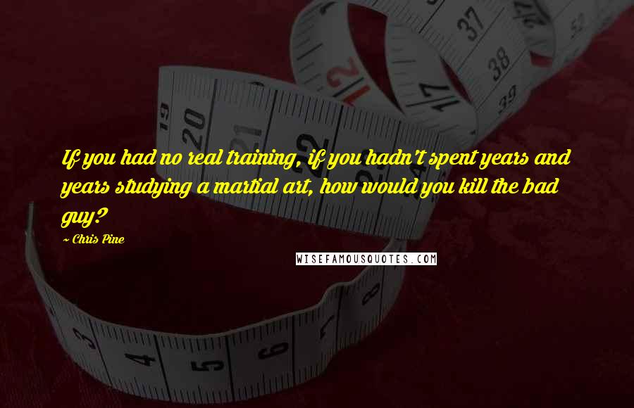 Chris Pine Quotes: If you had no real training, if you hadn't spent years and years studying a martial art, how would you kill the bad guy?