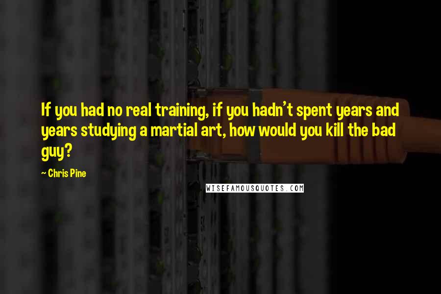 Chris Pine Quotes: If you had no real training, if you hadn't spent years and years studying a martial art, how would you kill the bad guy?