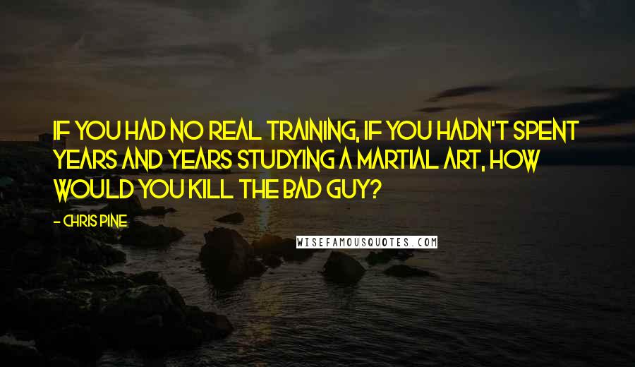 Chris Pine Quotes: If you had no real training, if you hadn't spent years and years studying a martial art, how would you kill the bad guy?