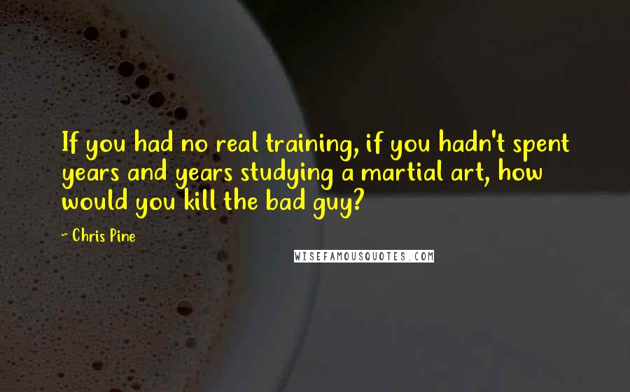Chris Pine Quotes: If you had no real training, if you hadn't spent years and years studying a martial art, how would you kill the bad guy?