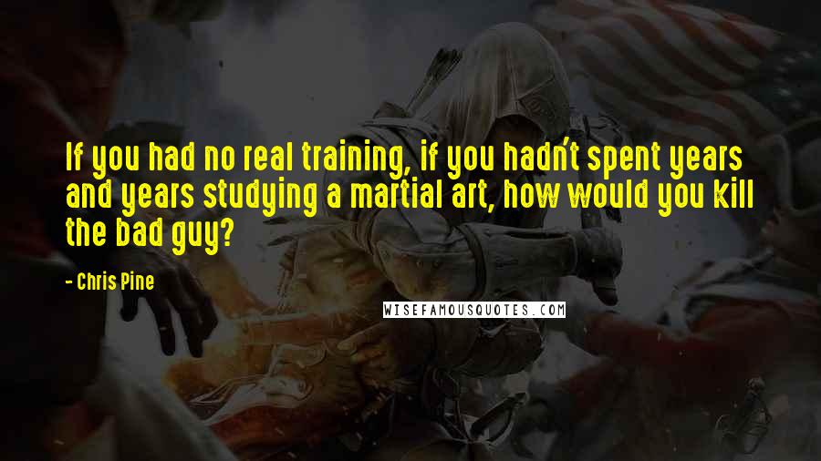 Chris Pine Quotes: If you had no real training, if you hadn't spent years and years studying a martial art, how would you kill the bad guy?