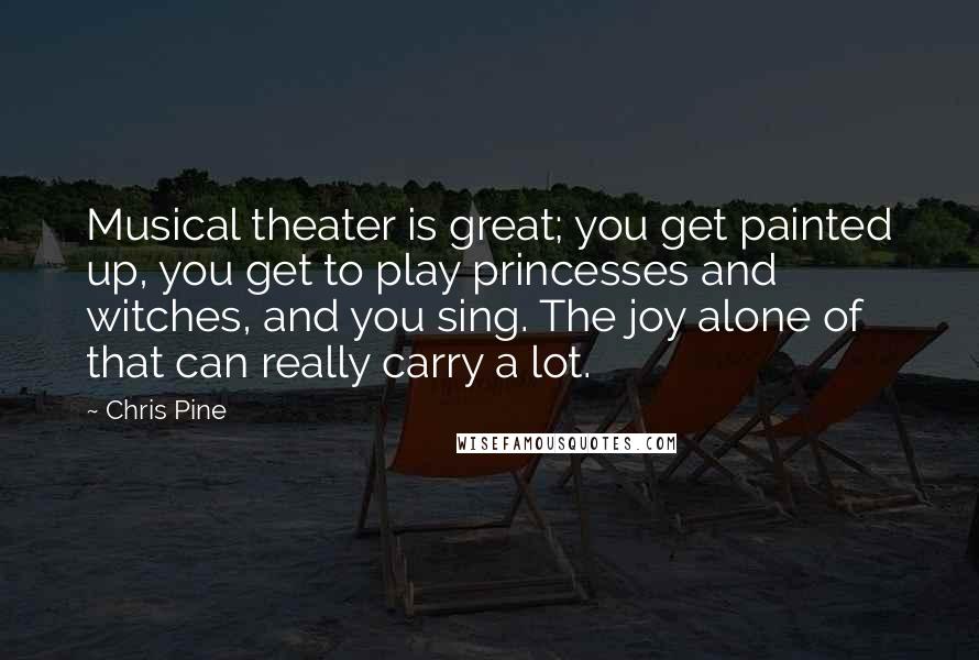 Chris Pine Quotes: Musical theater is great; you get painted up, you get to play princesses and witches, and you sing. The joy alone of that can really carry a lot.