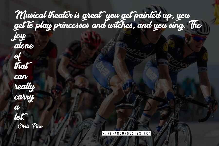 Chris Pine Quotes: Musical theater is great; you get painted up, you get to play princesses and witches, and you sing. The joy alone of that can really carry a lot.