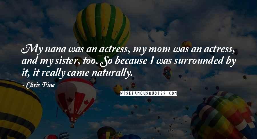 Chris Pine Quotes: My nana was an actress, my mom was an actress, and my sister, too. So because I was surrounded by it, it really came naturally.