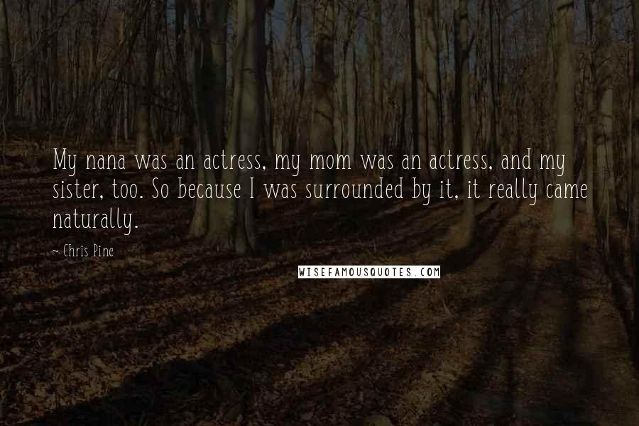 Chris Pine Quotes: My nana was an actress, my mom was an actress, and my sister, too. So because I was surrounded by it, it really came naturally.