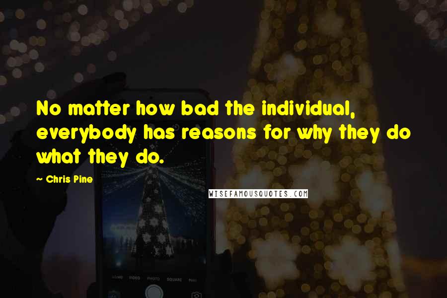 Chris Pine Quotes: No matter how bad the individual, everybody has reasons for why they do what they do.