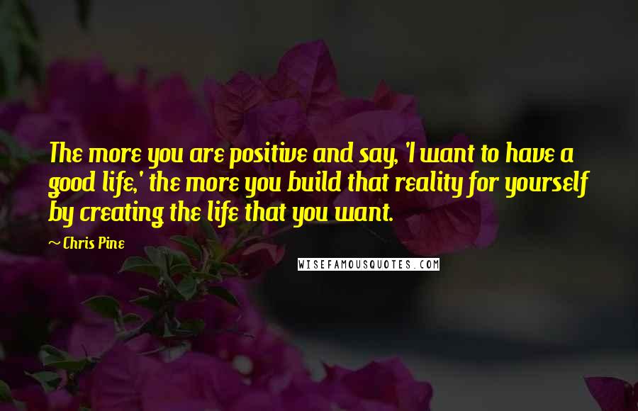 Chris Pine Quotes: The more you are positive and say, 'I want to have a good life,' the more you build that reality for yourself by creating the life that you want.