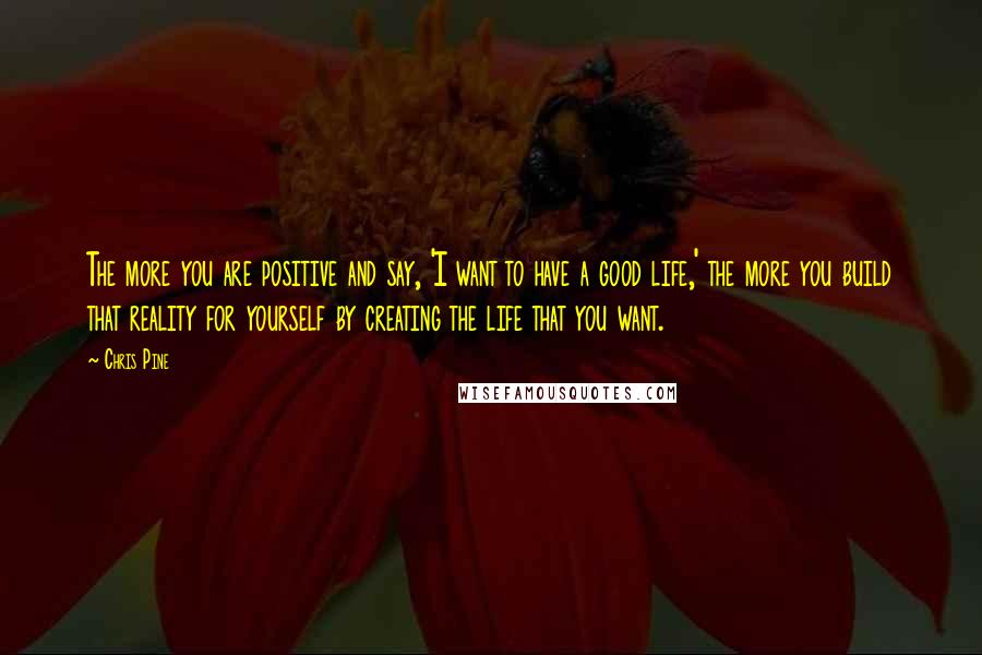 Chris Pine Quotes: The more you are positive and say, 'I want to have a good life,' the more you build that reality for yourself by creating the life that you want.