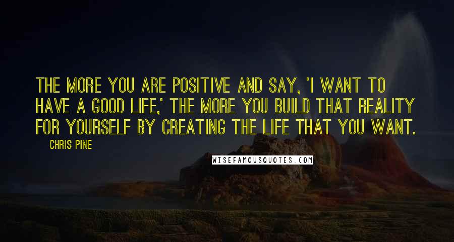 Chris Pine Quotes: The more you are positive and say, 'I want to have a good life,' the more you build that reality for yourself by creating the life that you want.