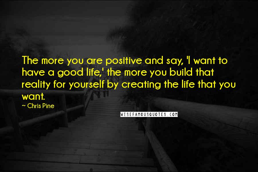 Chris Pine Quotes: The more you are positive and say, 'I want to have a good life,' the more you build that reality for yourself by creating the life that you want.