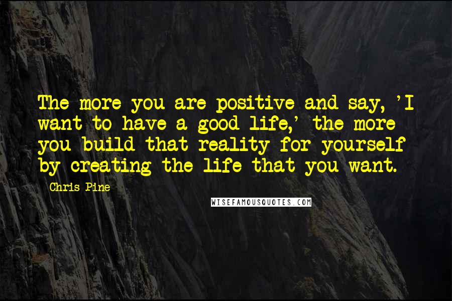 Chris Pine Quotes: The more you are positive and say, 'I want to have a good life,' the more you build that reality for yourself by creating the life that you want.